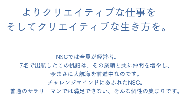 よりクリエイティブな仕事をそしてクリエイティブな生き方を。NSCでは全員が経営者。7名で出航したこの帆船は、その業績と共に仲間を増やし、今まさに大航海を前進中なのです。チャレンジマインドにあふれたNSC。普通のサラリーマンでは満足できない、そんな個性の集まりです。